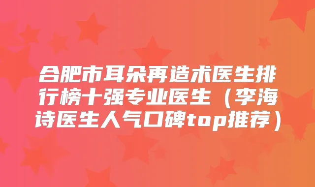 合肥市耳朵再造术医生排行榜十强专业医生（李海诗医生人气口碑top推荐）