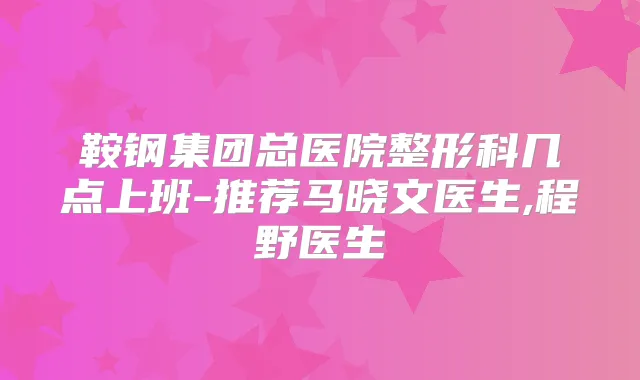 鞍钢集团总医院整形科几点上班-推荐马晓文医生,程野医生