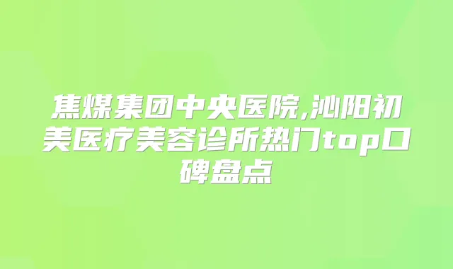 焦煤集团中央医院,沁阳初美医疗美容诊所热门top口碑盘点
