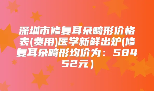 深圳市修复耳朵畸形价格表(费用)医学新鲜出炉(修复耳朵畸形均价为:58452元)