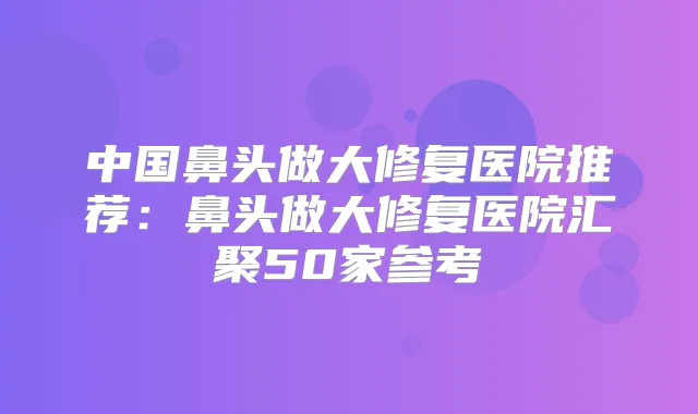 中国鼻头做大修复医院推荐：鼻头做大修复医院汇聚50家参考