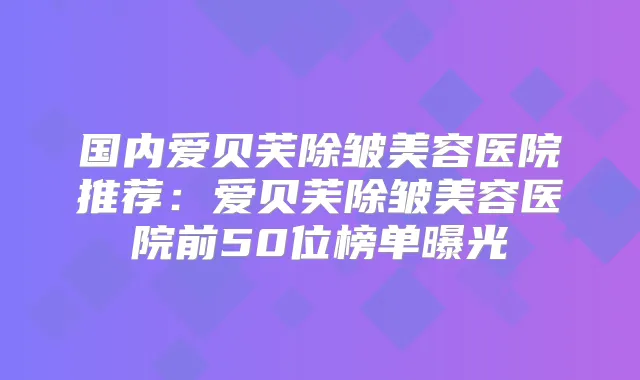 国内爱贝芙除皱美容医院推荐:爱贝芙除皱美容医院前50位榜单曝光