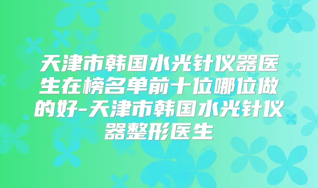天津市韩国水光针仪器医生在榜名单前十位哪位做的好-天津市韩国水光针仪器整形医生