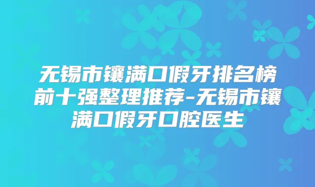 无锡市镶满口假牙排名榜前十强整理推荐-无锡市镶满口假牙口腔医生