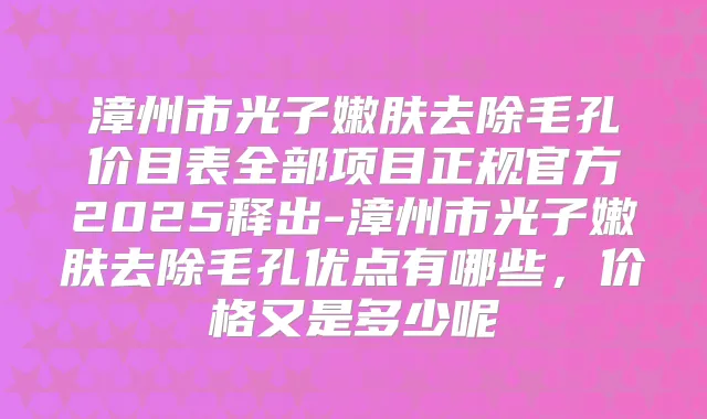 漳州市光子嫩肤去除毛孔价目表全部项目正规官方2025释出-漳州市光子嫩肤去除毛孔优点有哪些,价格又是多少呢