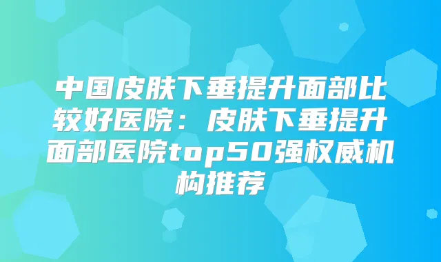 中国皮肤下垂提升面部比较好医院:皮肤下垂提升面部医院top50强机构推荐