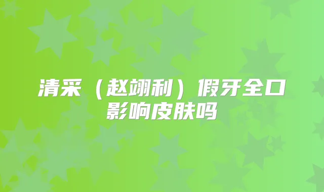 清采(赵翊利)假牙全口影响皮肤吗