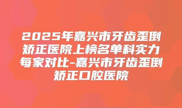 2025年嘉兴市牙齿歪倒矫正医院上榜名单科实力每家对比-嘉兴市牙齿歪倒矫正口腔医院