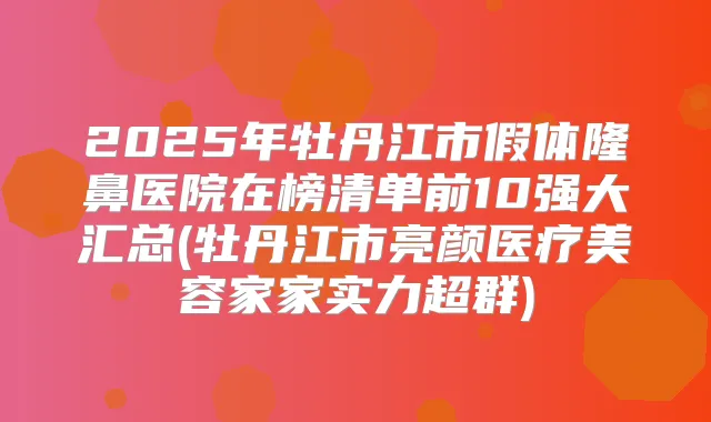 2025年牡丹江市假体隆鼻医院在榜清单前10强大汇总(牡丹江市亮颜医疗美容家家实力超群)