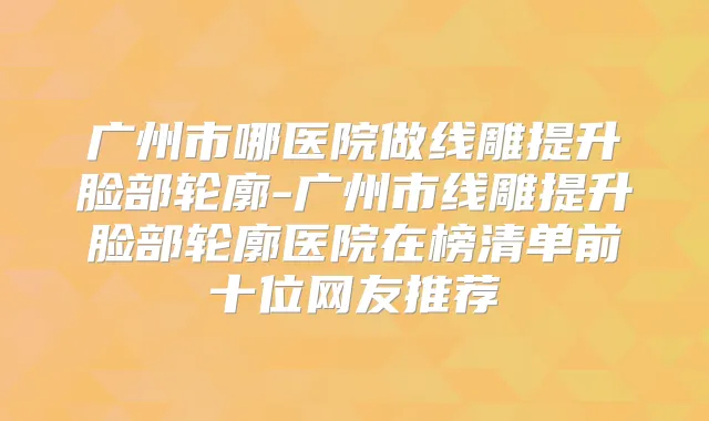 广州市哪医院做线雕提升脸部轮廓-广州市线雕提升脸部轮廓医院在榜清单前十位网友推荐