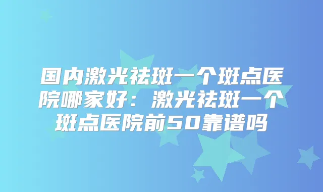 国内激光祛斑一个斑点医院哪家好:激光祛斑一个斑点医院前50靠谱吗