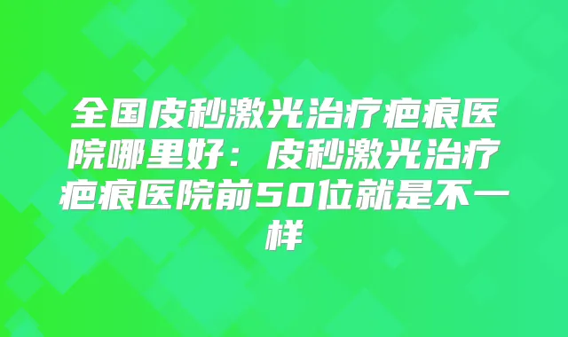 全国皮秒激光疤痕医院哪里好：皮秒激光疤痕医院前50位就是不一样