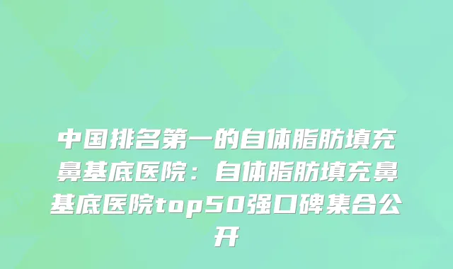 中国的自体脂肪填充鼻基底医院：自体脂肪填充鼻基底医院top50强口碑集合公开