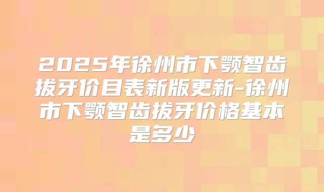 2025年徐州市下颚智齿拔牙价目表新版更新-徐州市下颚智齿拔牙价格基本是多少