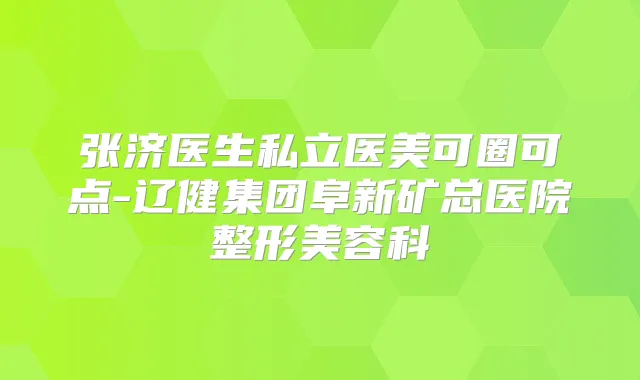 张济医生私立医美可圈可点-辽健集团阜新矿总医院整形美容科