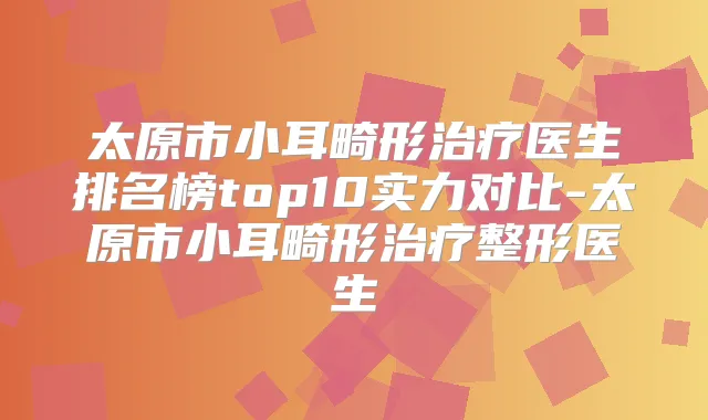 太原市小耳畸形医生排名榜top10实力对比-太原市小耳畸形整形医生