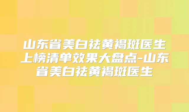 山东省美白祛黄褐斑医生上榜清单效果大盘点-山东省美白祛黄褐斑医生