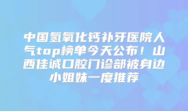 中国氢氧化钙补牙医院人气top榜单今天公布!山西佳诚口腔门诊部被身边小姐妹一度推荐