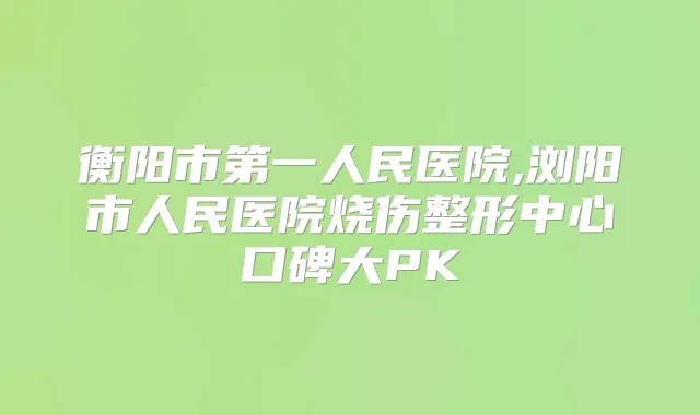 衡阳市第一人民医院,浏阳市人民医院烧伤整形中心口碑大PK