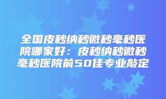 全国皮秒纳秒微秒毫秒医院哪家好：皮秒纳秒微秒毫秒医院前50佳专业敲定