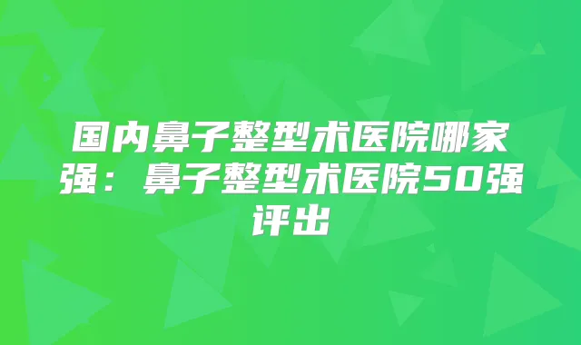国内鼻子整型术医院哪家强：鼻子整型术医院50强评出