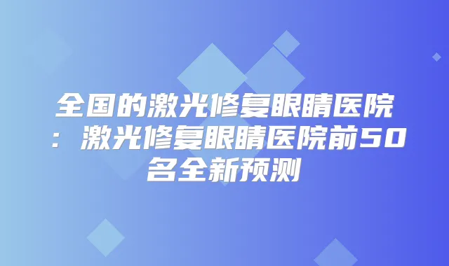 全国的激光修复眼睛医院:激光修复眼睛医院前50名全新预测