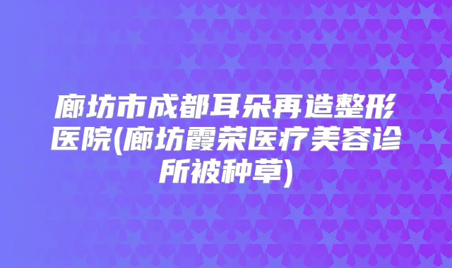 廊坊市成都耳朵再造整形医院(廊坊霞荣医疗美容诊所被种草)