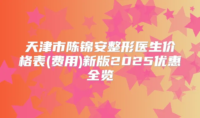 天津市陈锦安整形医生价格表(费用)新版2025优惠全览