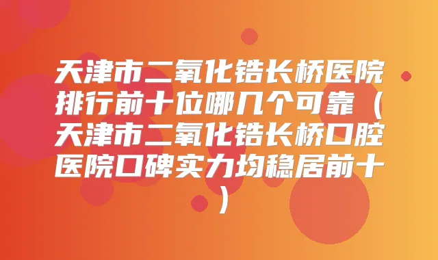 天津市二氧化锆长桥医院排行前十位哪几个可靠（天津市二氧化锆长桥口腔医院口碑实力均稳居前十）