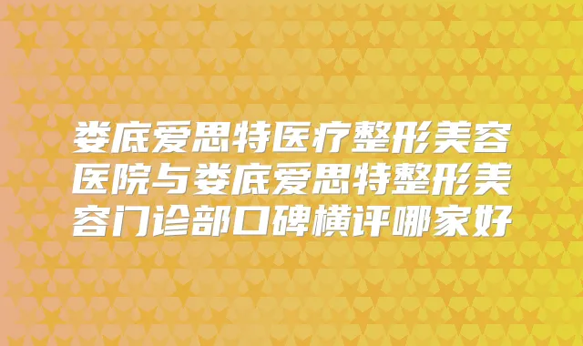 娄底爱思特医疗整形美容医院与娄底爱思特整形美容门诊部口碑横评哪家好