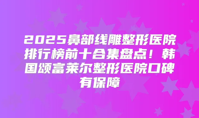 2025鼻部线雕整形医院排行榜前十合集盘点!韩国颂富莱尔整形医院口碑有保障