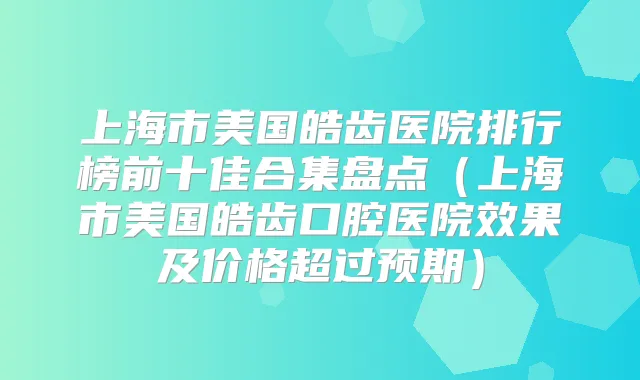 上海市美国皓齿医院排行榜前十佳合集盘点(上海市美国皓齿口腔医院效果及价格超过预期)