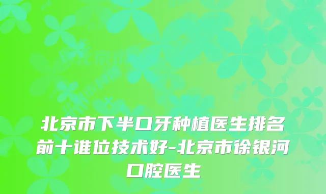 北京市下半口牙种植医生排名前十谁位技术好-北京市徐银河口腔医生