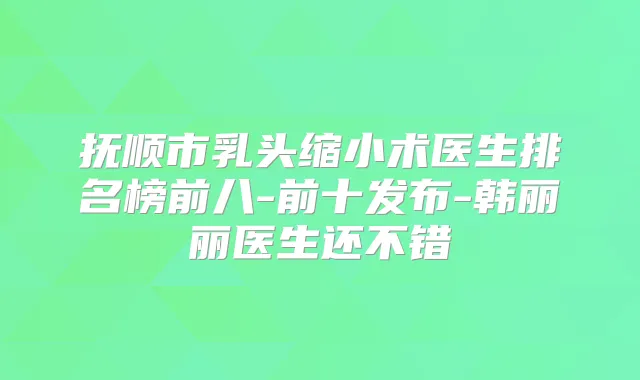 抚顺市乳头缩小术医生排名榜前八-前十发布-韩丽丽医生还不错