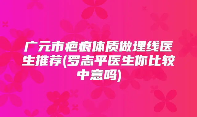 广元市疤痕体质做埋线医生推荐(罗志平医生你比较中意吗)