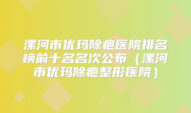 漯河市优玛除疤医院排名榜前十名名次公布（漯河市优玛除疤整形医院）