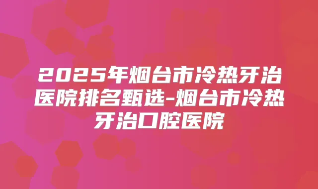 2025年烟台市冷热牙治医院排名甄选-烟台市冷热牙治口腔医院