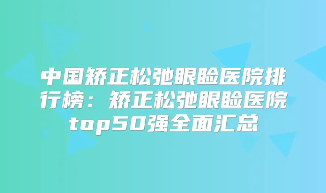中国矫正松弛眼睑医院排行榜:矫正松弛眼睑医院top50强全面汇总