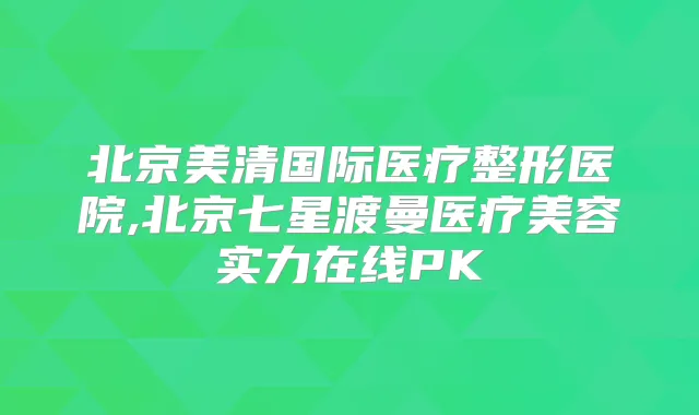 北京美清国际医疗整形医院,北京七星渡曼医疗美容实力在线PK