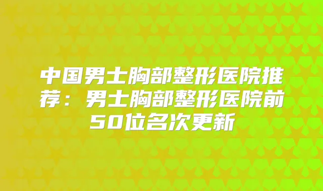 中国男士胸部整形医院推荐:男士胸部整形医院前50位名次更新