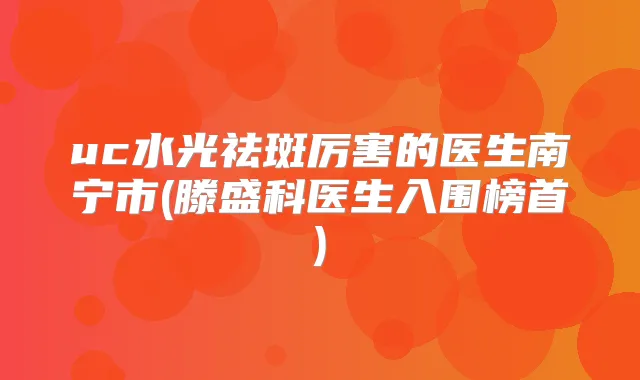 uc水光祛斑厉害的医生南宁市(滕盛科医生入围榜首)