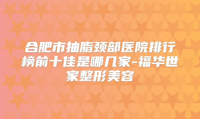 合肥市抽脂颈部医院排行榜前十佳是哪几家-福华世家整形美容