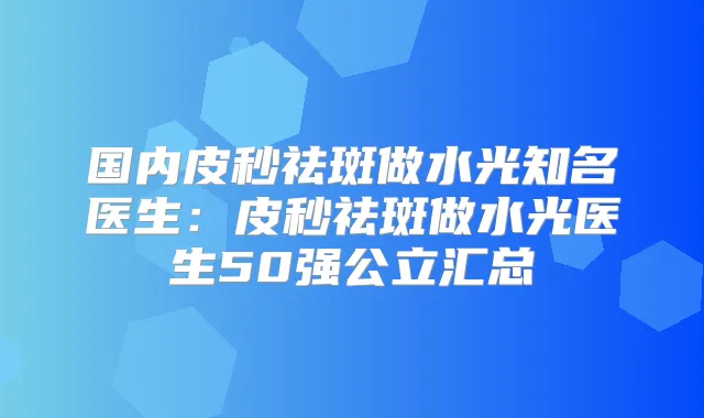 国内皮秒祛斑做水光知名医生：皮秒祛斑做水光医生50强公立汇总