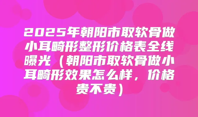 2025年朝阳市取软骨做小耳畸形整形价格表全线曝光（朝阳市取软骨做小耳畸形效果怎么样，价格贵不贵）