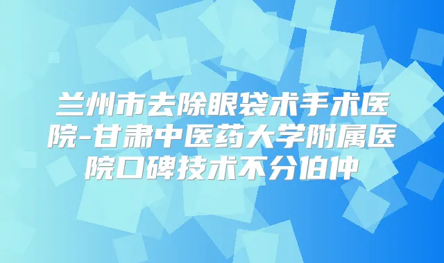 兰州市去除眼袋术手术医院-甘肃中医药大学附属医院口碑技术不分伯仲