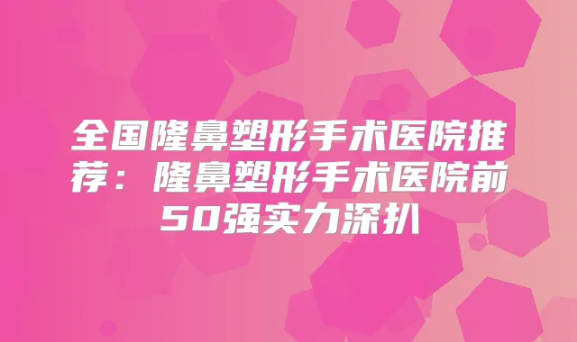全国隆鼻塑形手术医院推荐:隆鼻塑形手术医院前50强实力深扒