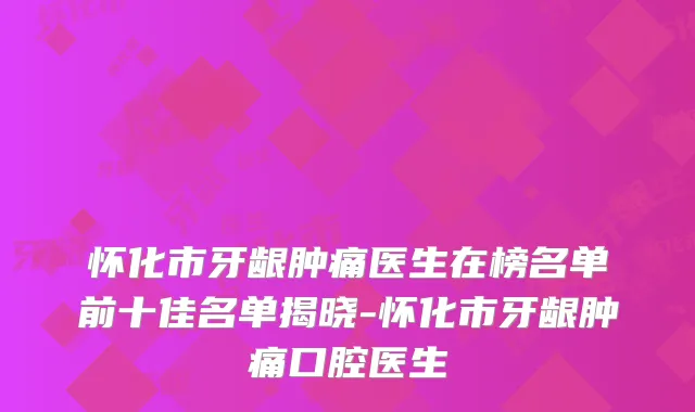 怀化市牙龈肿痛医生在榜名单前十佳名单揭晓-怀化市牙龈肿痛口腔医生