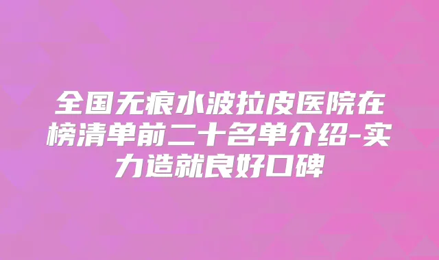 全国无痕水波拉皮医院在榜清单前二十名单介绍-实力造就良好口碑