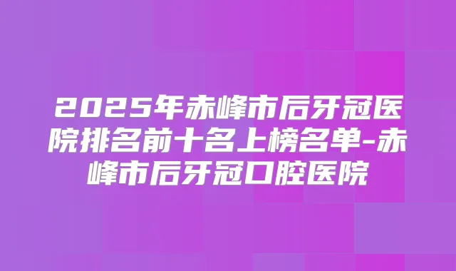 2025年赤峰市后牙冠医院排名前十名上榜名单-赤峰市后牙冠口腔医院