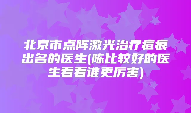 北京市点阵激光痘痕出名的医生(陈比较好的医生看看谁更厉害)